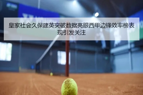皇家社会久保建英突破数据亮眼西甲边锋效率榜表现引发关注