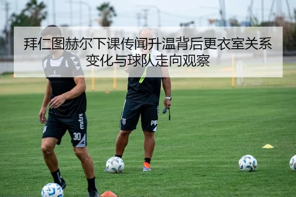 拜仁图赫尔下课传闻升温背后更衣室关系变化与球队走向观察