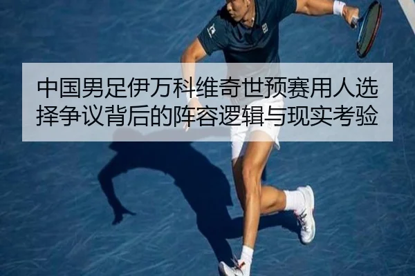 中国男足伊万科维奇世预赛用人选择争议背后的阵容逻辑与现实考验