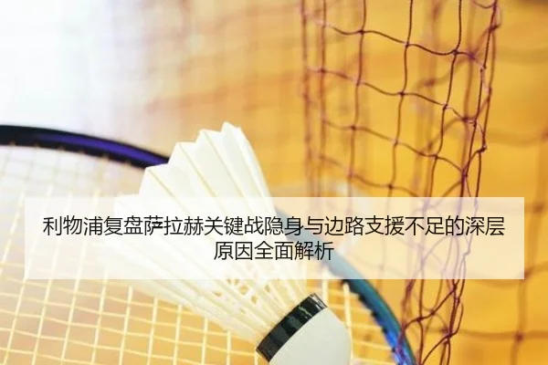 利物浦复盘萨拉赫关键战隐身与边路支援不足的深层原因全面解析