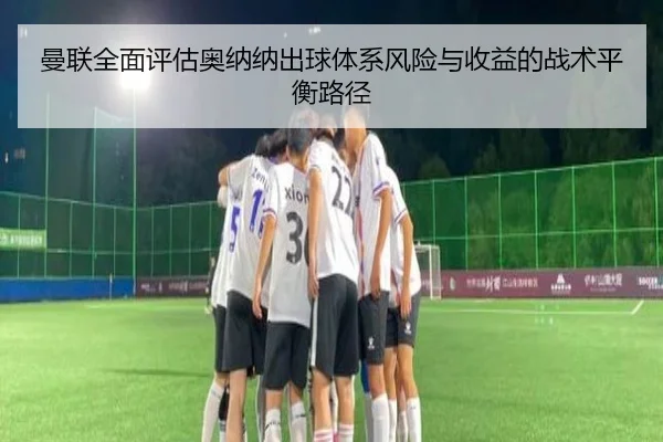 曼联全面评估奥纳纳出球体系风险与收益的战术平衡路径