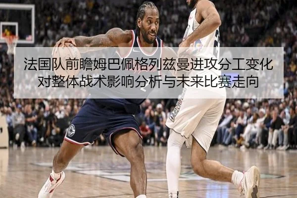 法国队前瞻姆巴佩格列兹曼进攻分工变化对整体战术影响分析与未来比赛走向