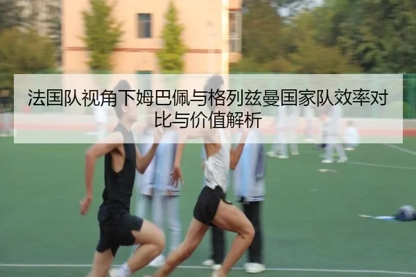 法国队视角下姆巴佩与格列兹曼国家队效率对比与价值解析