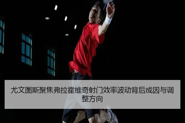尤文图斯聚焦弗拉霍维奇射门效率波动背后成因与调整方向