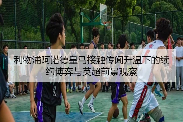 利物浦阿诺德皇马接触传闻升温下的续约博弈与英超前景观察