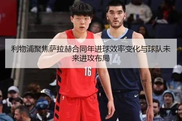 利物浦聚焦萨拉赫合同年进球效率变化与球队未来进攻布局
