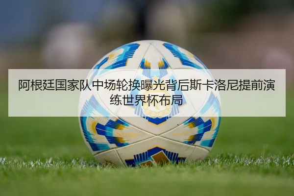 阿根廷国家队中场轮换曝光背后斯卡洛尼提前演练世界杯布局