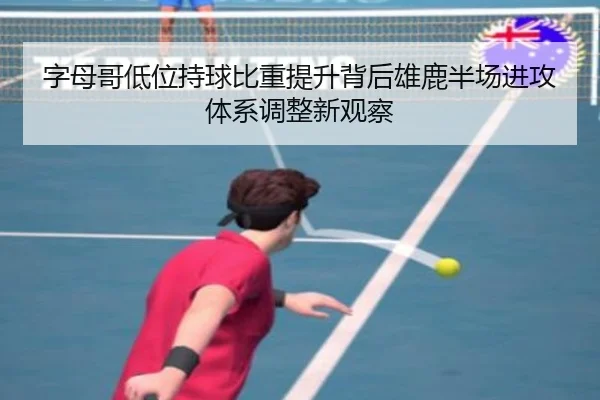字母哥低位持球比重提升背后雄鹿半场进攻体系调整新观察